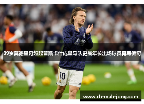 39岁莫德里奇超越普斯卡什成皇马队史最年长出场球员再写传奇 39岁莫德里奇超越普斯卡什成皇马队史最年长出场球员再写传奇