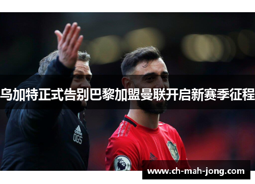 乌加特正式告别巴黎加盟曼联开启新赛季征程