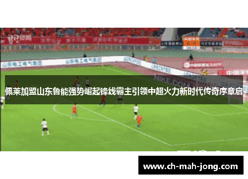 佩莱加盟山东鲁能强势崛起锋线霸主引领中超火力新时代传奇序章启 佩莱加盟山东鲁能强势崛起锋线霸主引领中超火力新时代传奇序章启