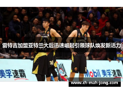 雷特吉加盟亚特兰大后迅速崛起引领球队焕发新活力